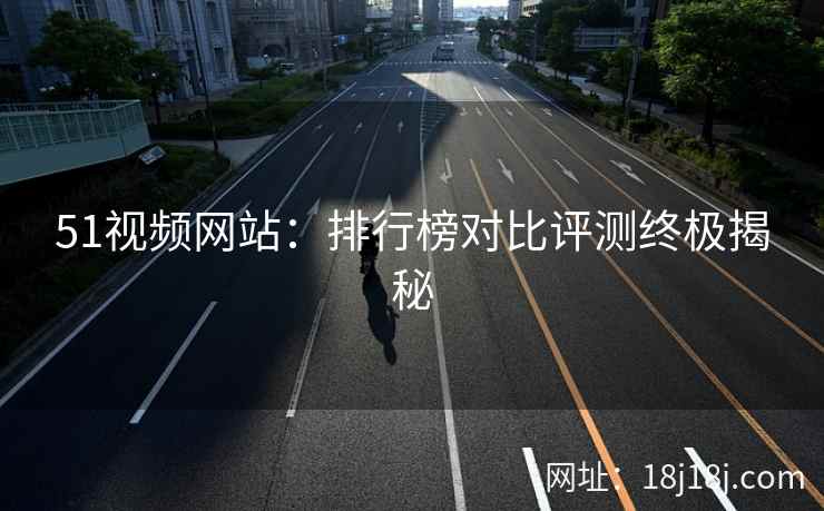 51视频网站：排行榜对比评测终极揭秘