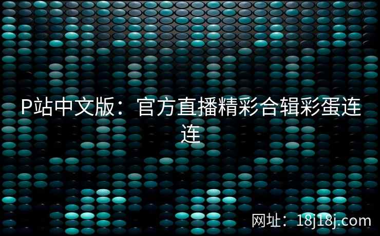 P站中文版：官方直播精彩合辑彩蛋连连