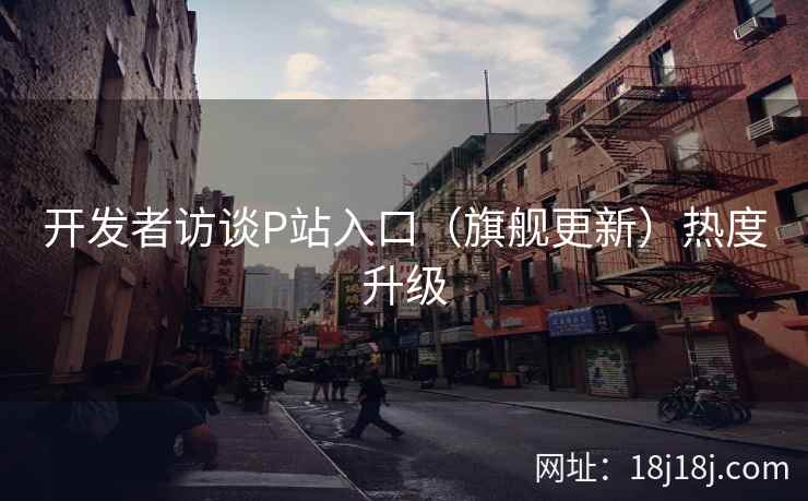 开发者访谈P站入口（旗舰更新）热度升级