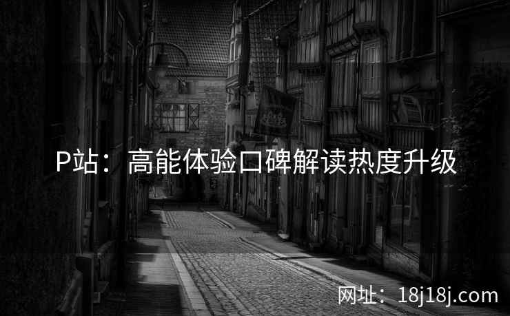 P站：高能体验口碑解读热度升级