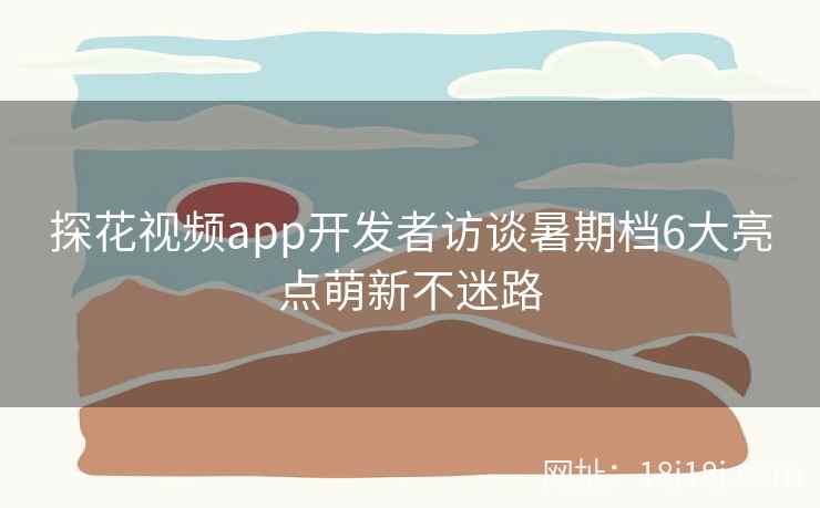 探花视频app开发者访谈暑期档6大亮点萌新不迷路