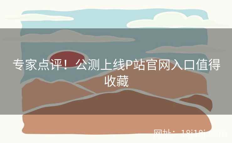 专家点评！公测上线P站官网入口值得收藏