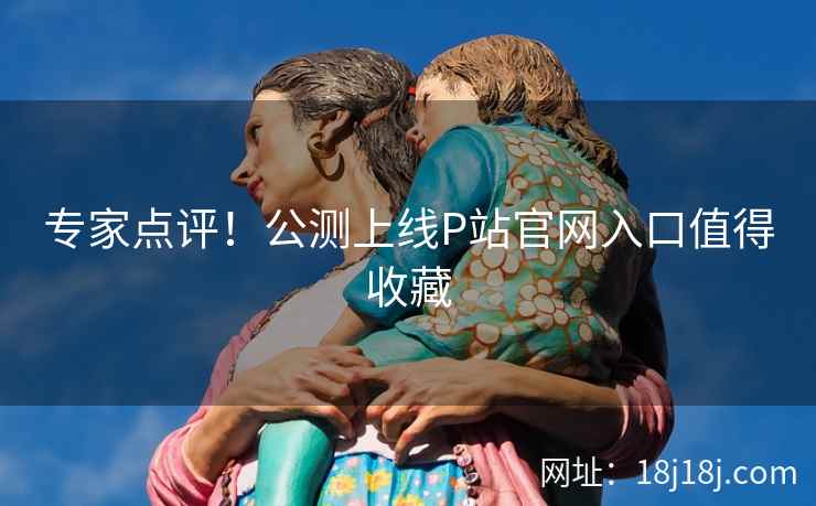 专家点评！公测上线P站官网入口值得收藏