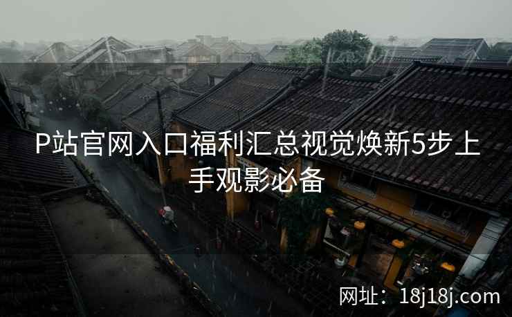 P站官网入口福利汇总视觉焕新5步上手观影必备