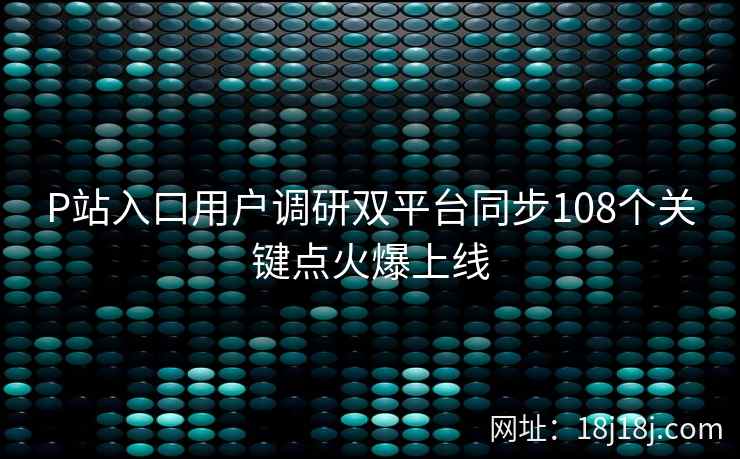 P站入口用户调研双平台同步108个关键点火爆上线