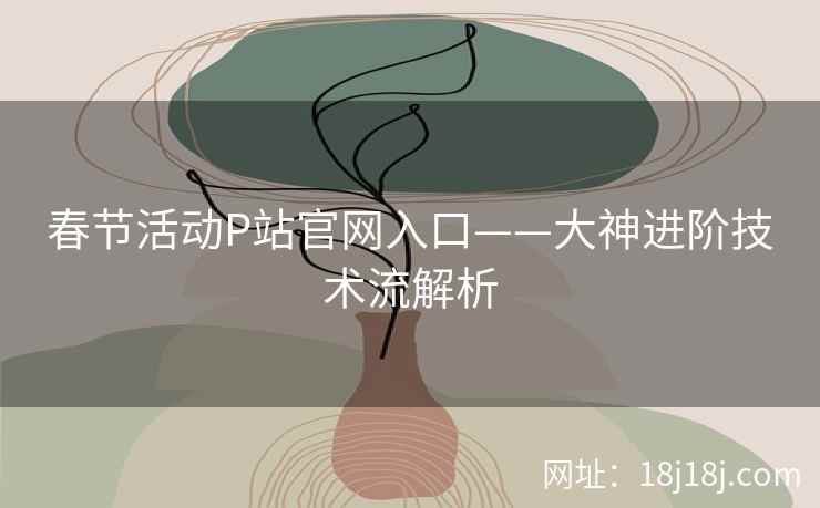 春节活动P站官网入口——大神进阶技术流解析