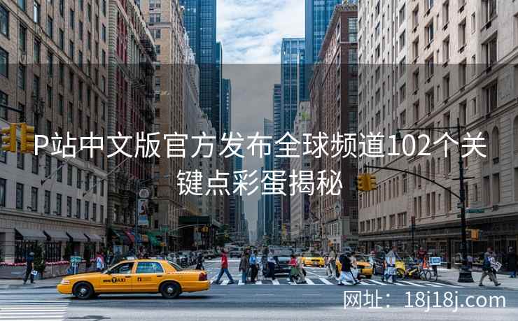 P站中文版官方发布全球频道102个关键点彩蛋揭秘